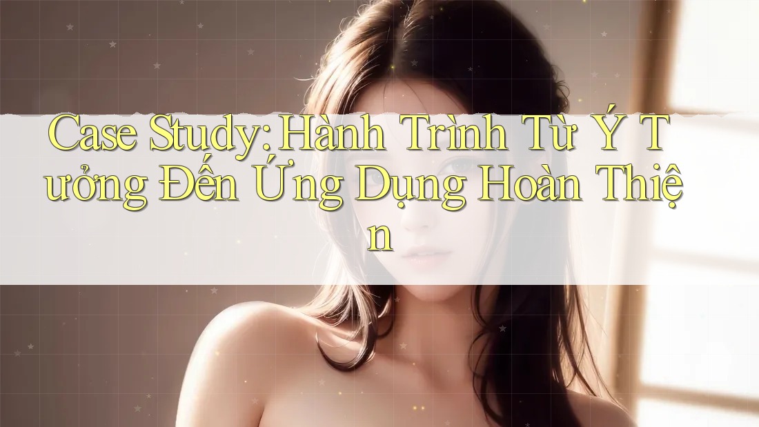 Case Study: Hành Trình Từ Ý Tưởng Đến Ứng Dụng Hoàn Thiện