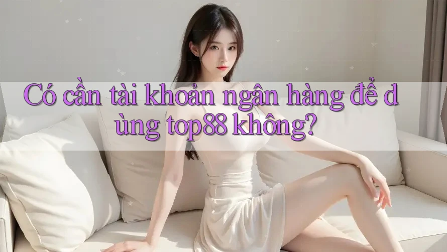 Có cần tài khoản ngân hàng để dùng top88 không?