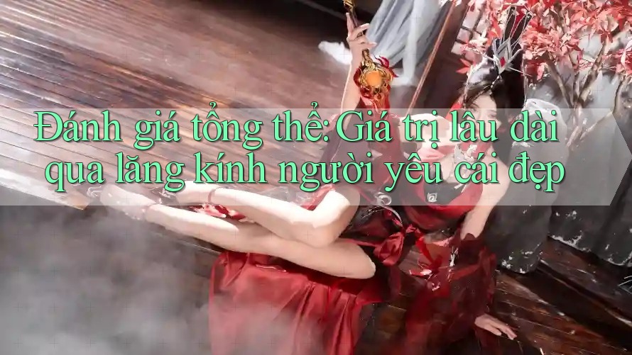 Đánh giá tổng thể: Giá trị lâu dài qua lăng kính người yêu cái đẹp Đánh giá tổng thể: Giá trị lâu dài qua lăng kính người yêu cái đẹp