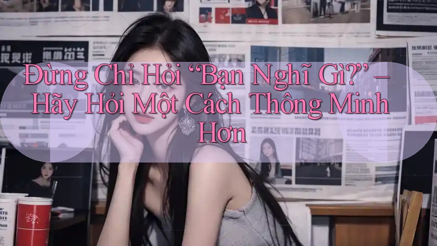 Đừng Chỉ Hỏi “Bạn Nghĩ Gì?” – Hãy Hỏi Một Cách Thông Minh Hơn Đừng Chỉ Hỏi “Bạn Nghĩ Gì?” – Hãy Hỏi Một Cách Thông Minh Hơn