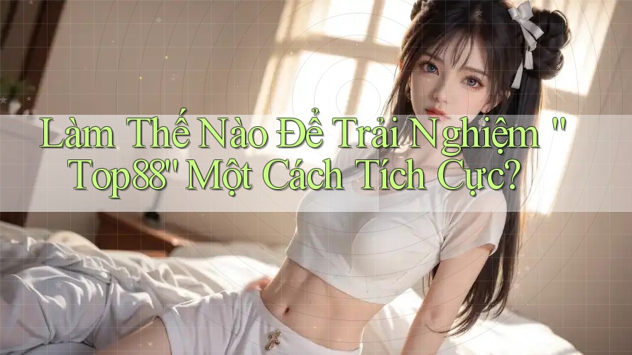 Làm Thế Nào Để Trải Nghiệm “Top88” Một Cách Tích Cực?