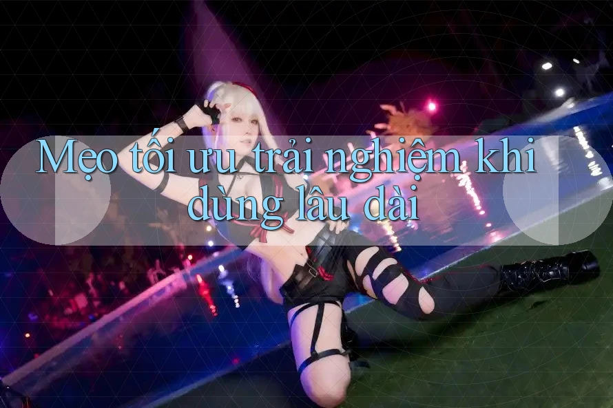 Mẹo tối ưu trải nghiệm khi dùng lâu dài Mẹo tối ưu trải nghiệm khi dùng lâu dài