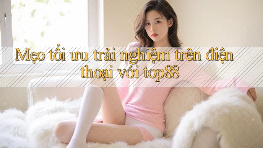 Mẹo tối ưu trải nghiệm trên điện thoại với top88 Mẹo tối ưu trải nghiệm trên điện thoại với top88