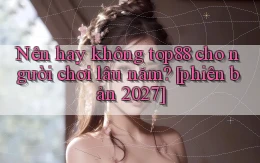 Nên hay không top88 cho người chơi lâu năm [phiên bản 2027]