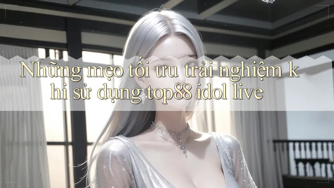 Những mẹo tối ưu trải nghiệm khi sử dụng top88 idol live