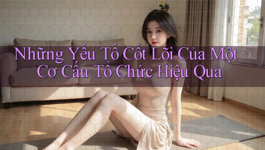 Những Yếu Tố Cốt Lõi Của Một Cơ Cấu Tổ Chức Hiệu Quả