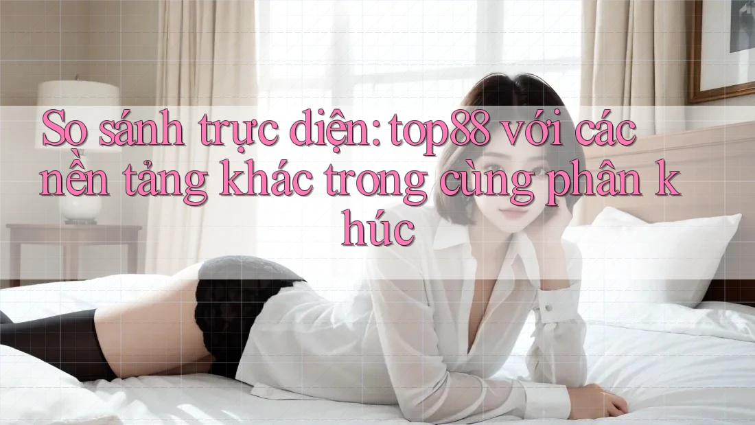 So sánh trực diện: top88 với các nền tảng khác trong cùng phân khúc