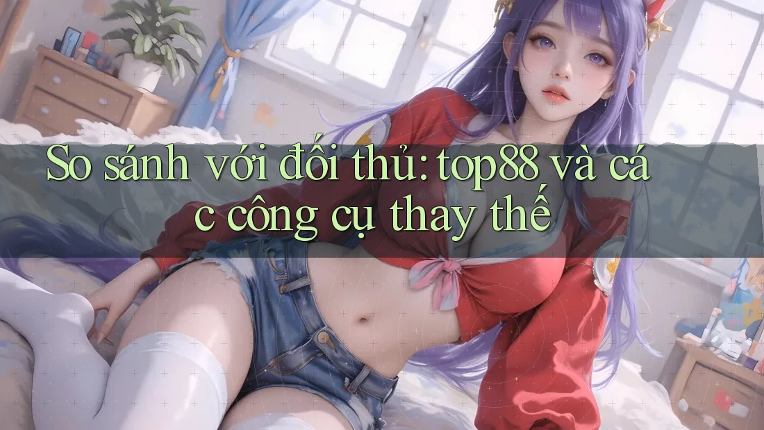 So sánh với đối thủ: top88 và các công cụ thay thế So sánh với đối thủ: top88 và các công cụ thay thế