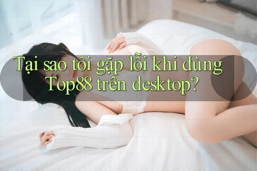 Tại sao tôi gặp lỗi khi dùng Top88 trên desktop? Tại sao tôi gặp lỗi khi dùng Top88 trên desktop?