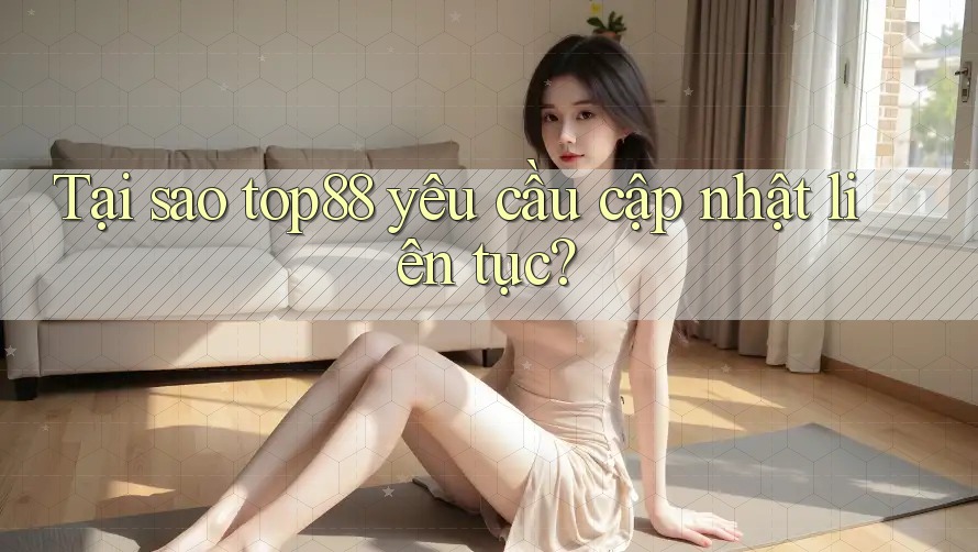 Tại sao top88 yêu cầu cập nhật liên tục?