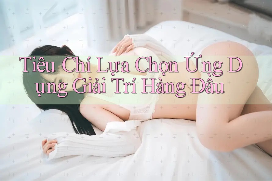 Tiêu Chí Lựa Chọn Ứng Dụng Giải Trí Hàng Đầu