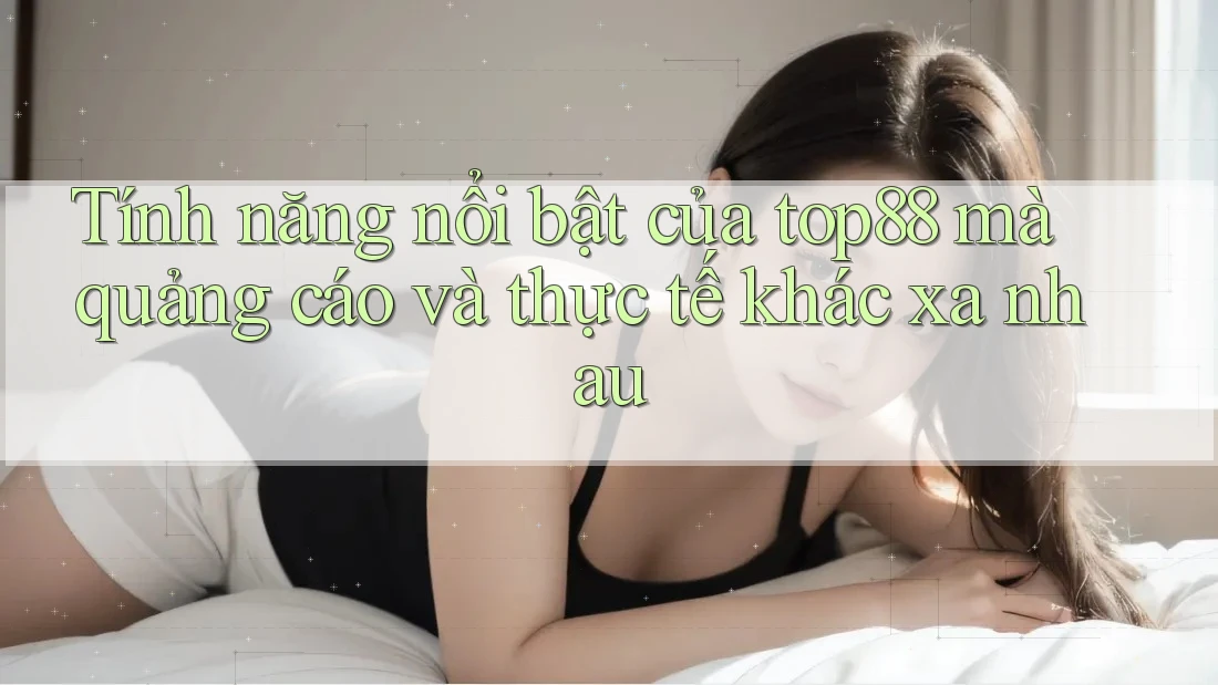 Tính năng nổi bật của top88 mà quảng cáo và thực tế khác xa nhau
