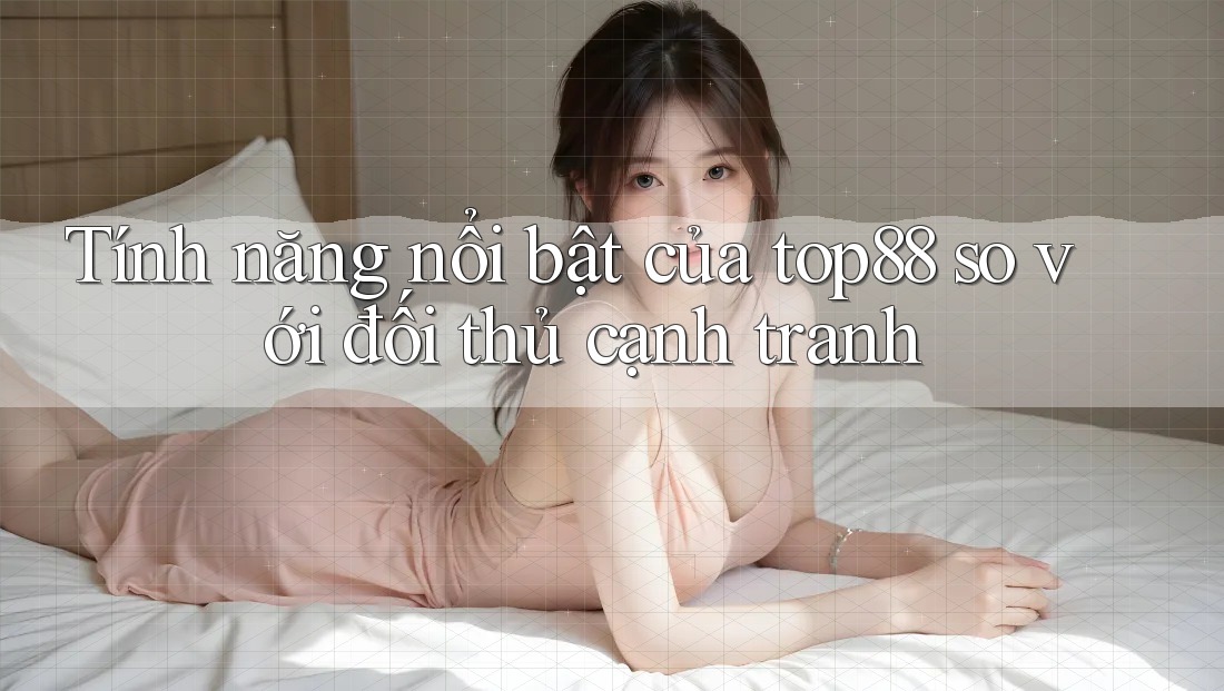 Tính năng nổi bật của top88 so với đối thủ cạnh tranh