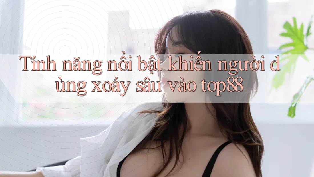 Tính năng nổi bật khiến người dùng xoáy sâu vào top88 Tính năng nổi bật khiến người dùng xoáy sâu vào top88