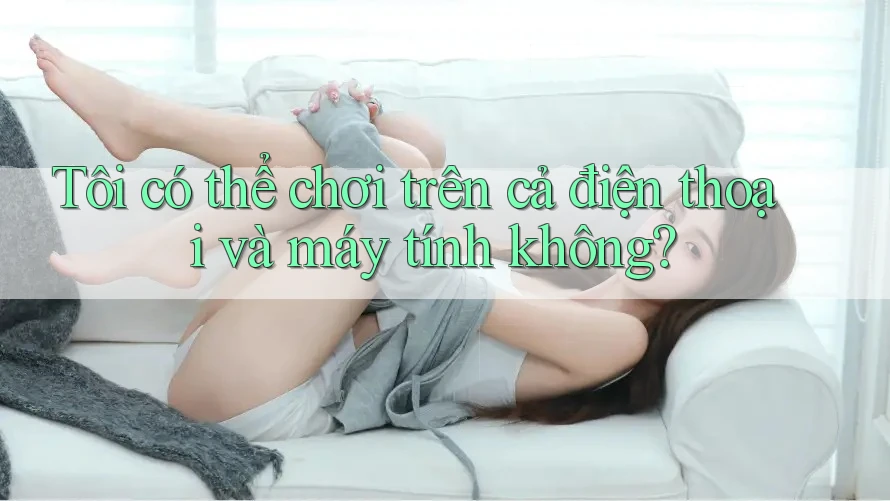 Tôi có thể chơi trên cả điện thoại và máy tính không? Tôi có thể chơi trên cả điện thoại và máy tính không?