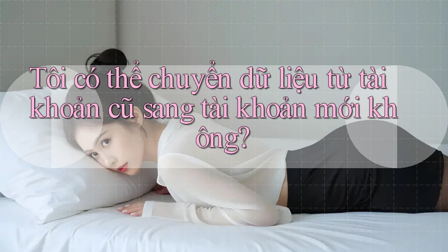 Tôi có thể chuyển dữ liệu từ tài khoản cũ sang tài khoản mới không?