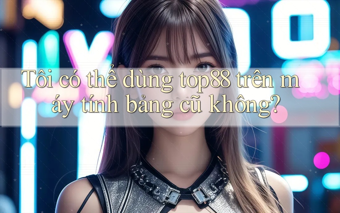 Tôi có thể dùng top88 trên máy tính bảng cũ không?
