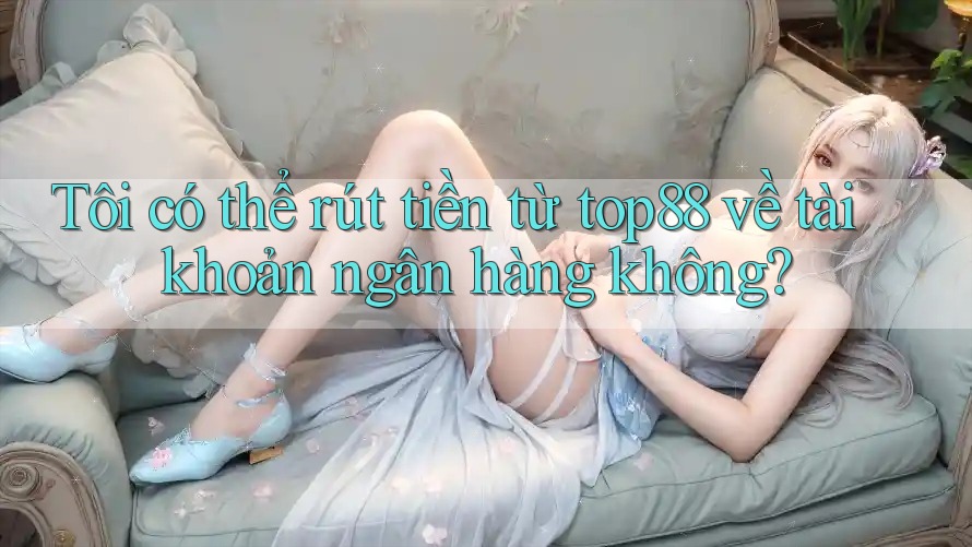 Tôi có thể rút tiền từ top88 về tài khoản ngân hàng không?