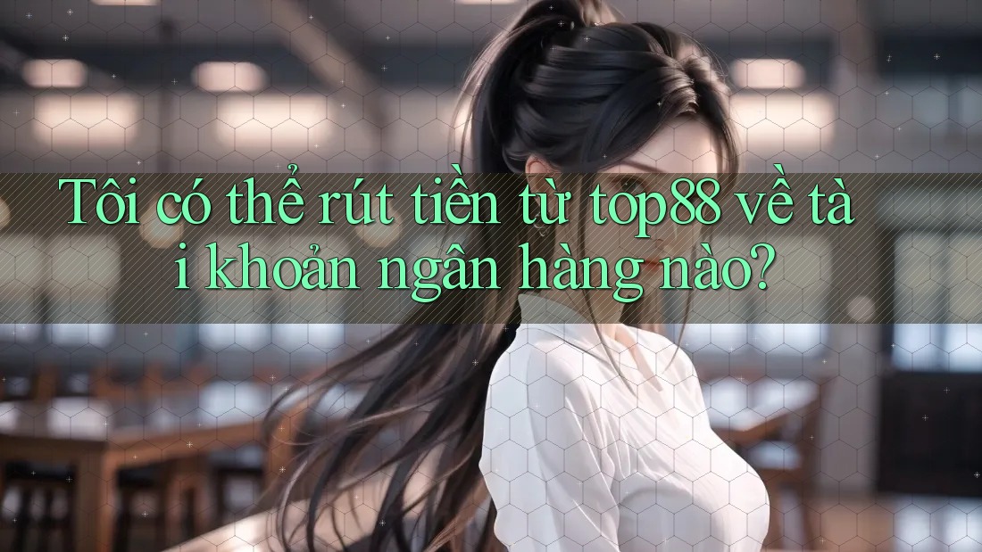 Tôi có thể rút tiền từ top88 về tài khoản ngân hàng nào?