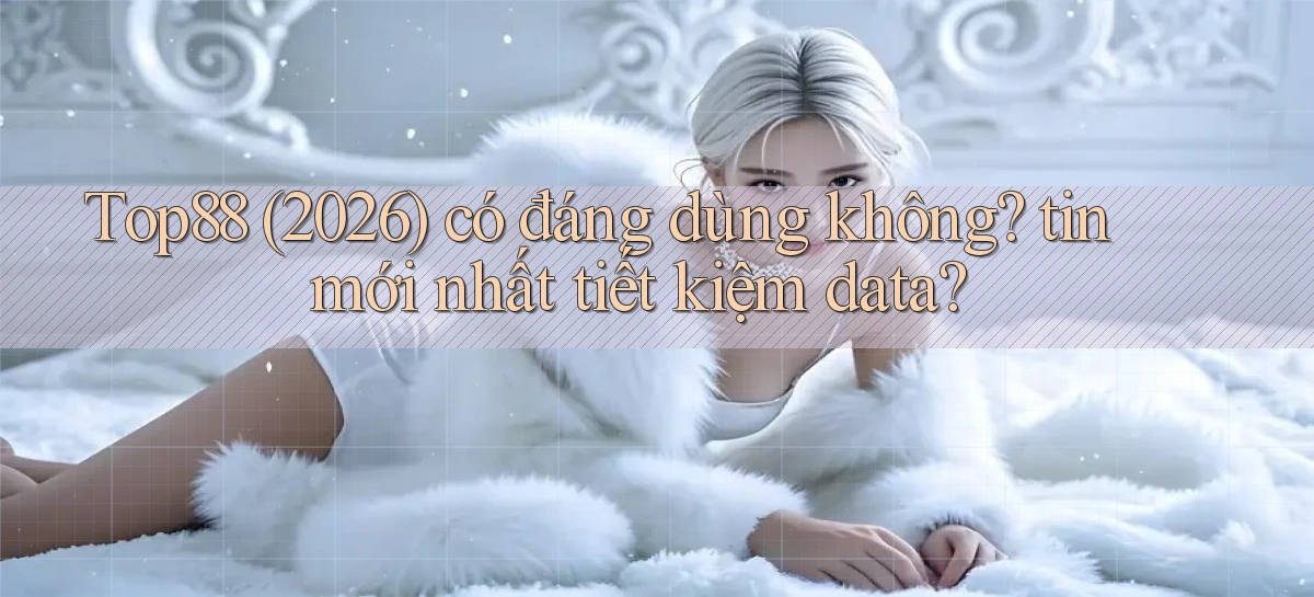 Top88 (2026) có đáng dùng không tin mới nhất tiết kiệm data