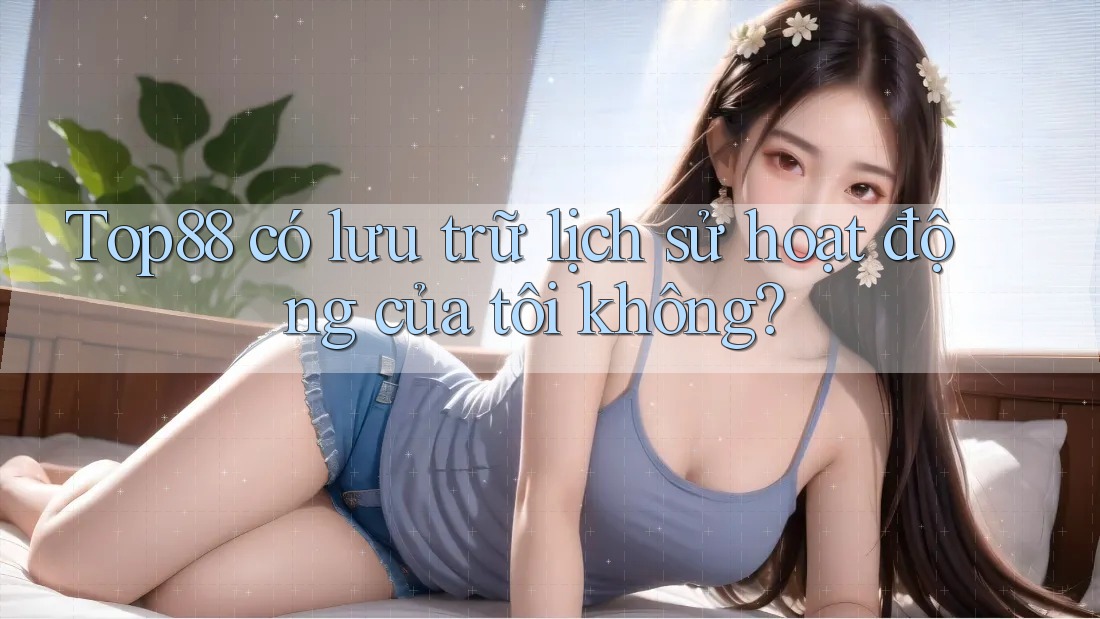Top88 có lưu trữ lịch sử hoạt động của tôi không?