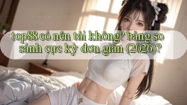 top88 có nên tải không bảng so sánh cực kỳ đơn giản (2026)