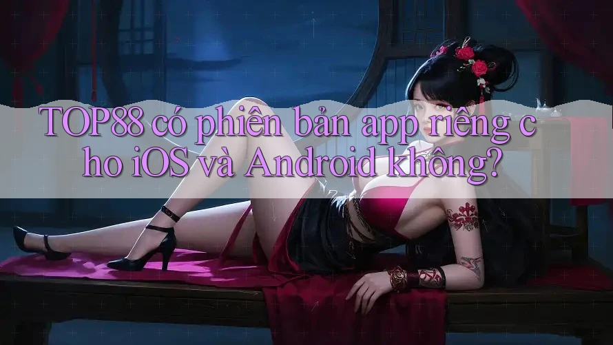TOP88 có phiên bản app riêng cho iOS và Android không?