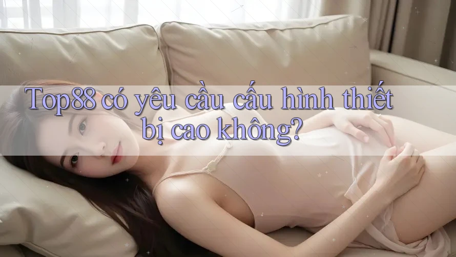 Top88 có yêu cầu cấu hình thiết bị cao không?