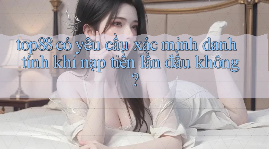 top88 có yêu cầu xác minh danh tính khi nạp tiền lần đầu không?