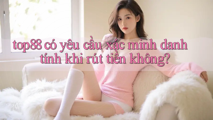top88 có yêu cầu xác minh danh tính khi rút tiền không?