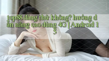 top88 đáng thử không hướng dẫn nâng cao dùng 4G Android 15