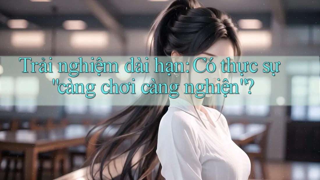 Trải nghiệm dài hạn: Có thực sự “càng chơi càng nghiện”?