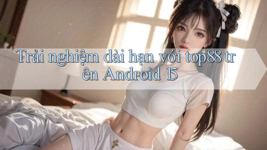 Trải nghiệm dài hạn với top88 trên Android 15 Trải nghiệm dài hạn với top88 trên Android 15