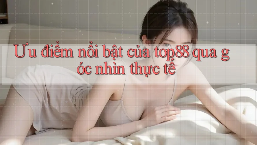 Ưu điểm nổi bật của top88 qua góc nhìn thực tế
