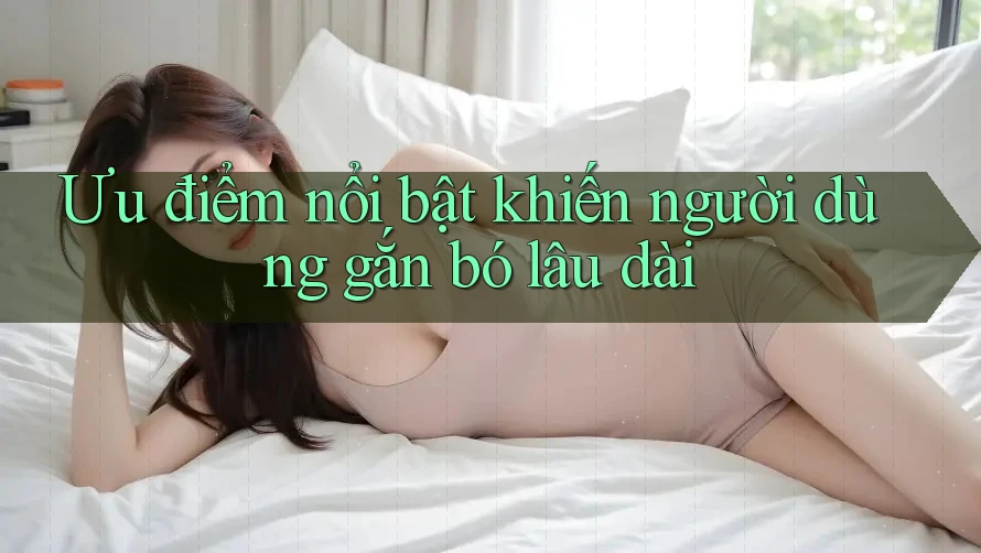 Ưu điểm nổi bật khiến người dùng gắn bó lâu dài