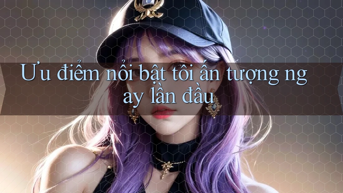 Ưu điểm nổi bật tôi ấn tượng ngay lần đầu Ưu điểm nổi bật tôi ấn tượng ngay lần đầu
