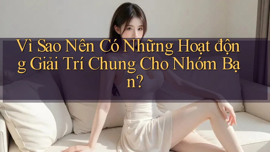 Vì Sao Nên Có Những Hoạt động Giải Trí Chung Cho Nhóm Bạn?