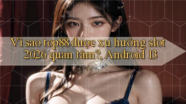 Vì sao top88 được xu hướng slot 2026 quan tâm, Android 13