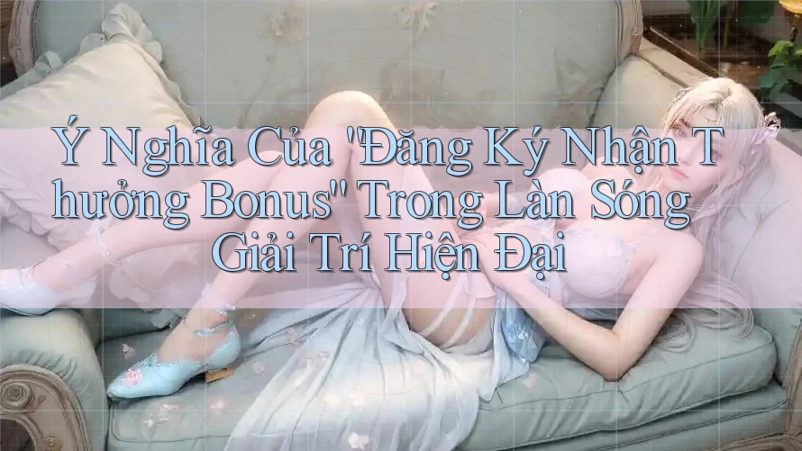 Ý Nghĩa Của “Đăng Ký Nhận Thưởng Bonus” Trong Làn Sóng Giải Trí Hiện Đại